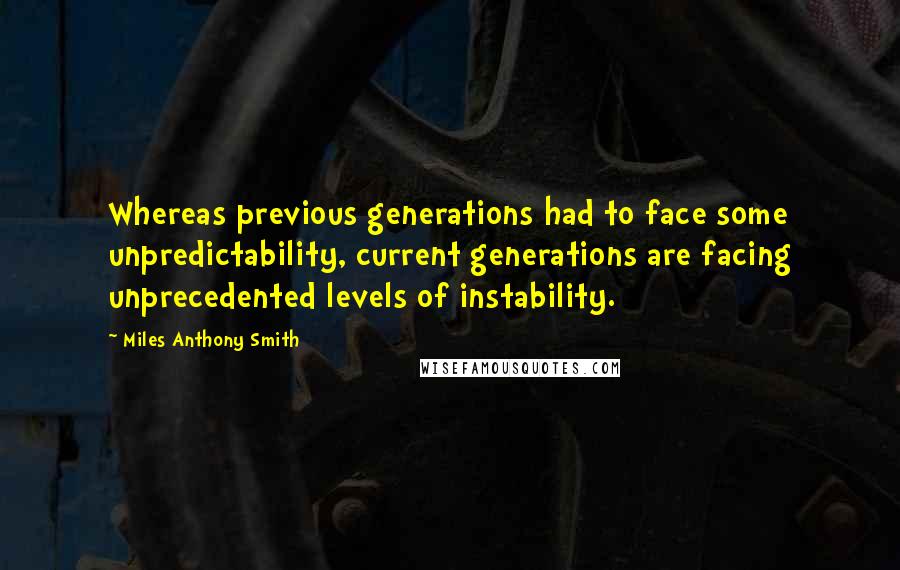 Miles Anthony Smith quotes: Whereas previous generations had to face some unpredictability, current generations are facing unprecedented levels of instability. Miles Anthony Smith quotes: Whereas previous generations had to face some unpredictability, current generations are facing unprecedented levels of instability.