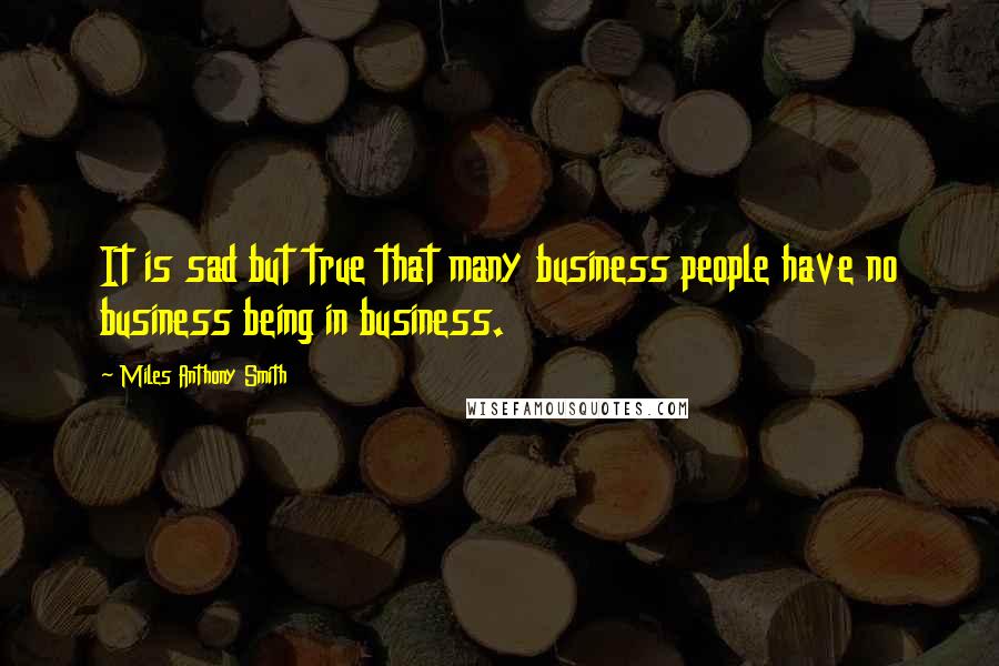 Miles Anthony Smith quotes: It is sad but true that many business people have no business being in business.