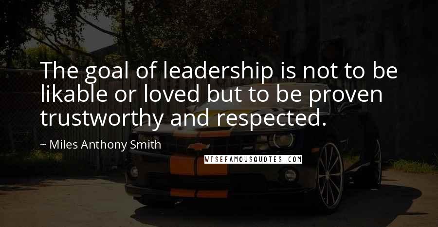 Miles Anthony Smith quotes: The goal of leadership is not to be likable or loved but to be proven trustworthy and respected.