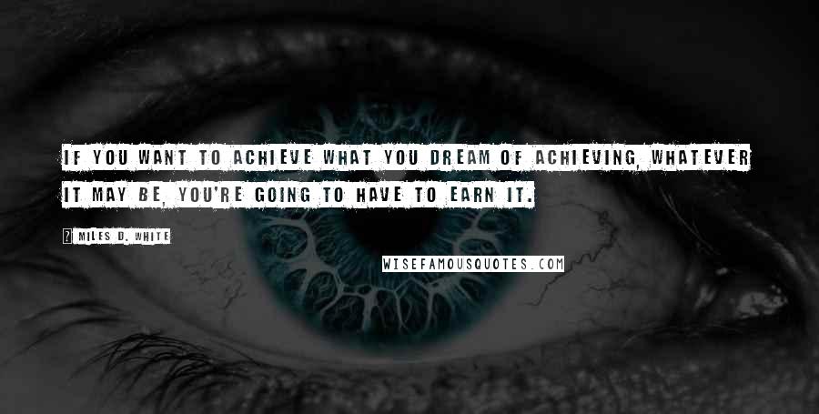 Miles D. White quotes: If you want to achieve what you dream of achieving, whatever it may be, you're going to have to earn it. Miles D. White quotes: If you want to achieve what you dream of achieving, whatever it may be, you're going to have to earn it.