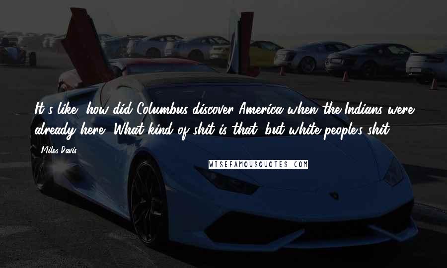Miles Davis quotes: It's like, how did Columbus discover America when the Indians were already here? What kind of shit is that, but white people's shit?