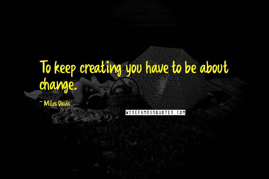Miles Davis quotes: To keep creating you have to be about change.