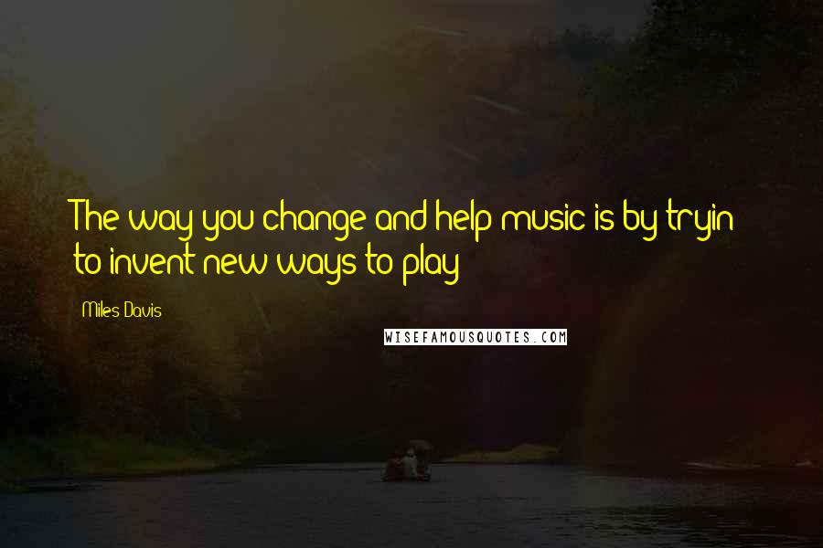 Miles Davis quotes: The way you change and help music is by tryin' to invent new ways to play