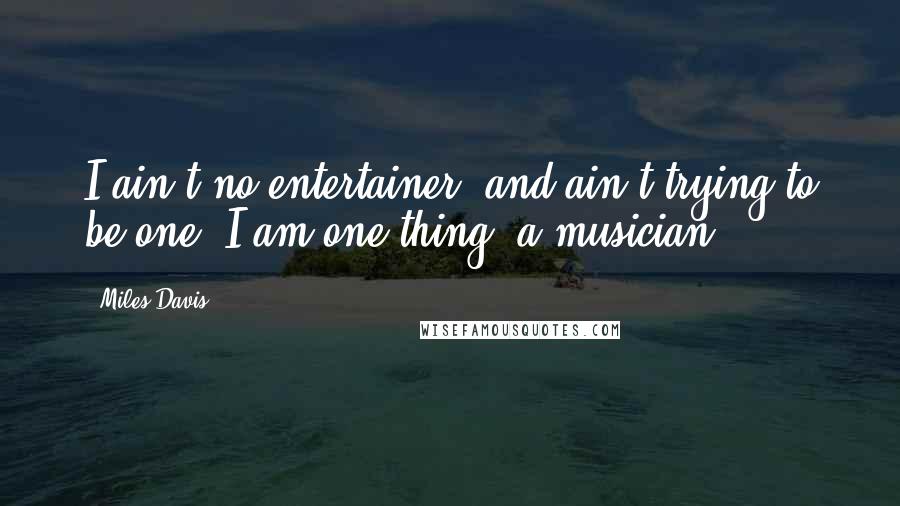 Miles Davis quotes: I ain't no entertainer, and ain't trying to be one. I am one thing, a musician.