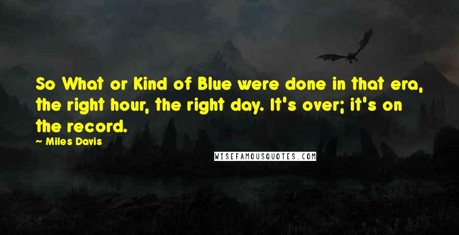 Miles Davis quotes: So What or Kind of Blue were done in that era, the right hour, the right day. It's over; it's on the record.