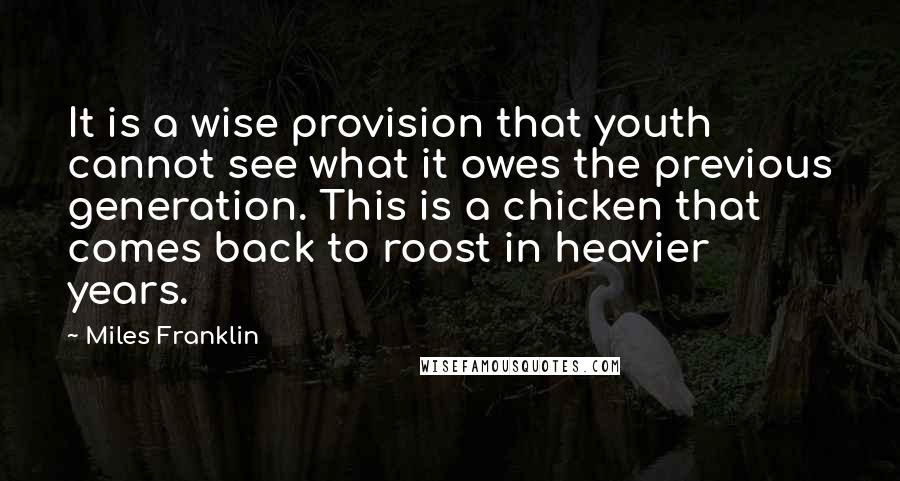 Miles Franklin quotes: It is a wise provision that youth cannot see what it owes the previous generation. This is a chicken that comes back to roost in heavier years. Miles Franklin quotes: It is a wise provision that youth cannot see what it owes the previous generation. This is a chicken that comes back to roost in heavier years.
