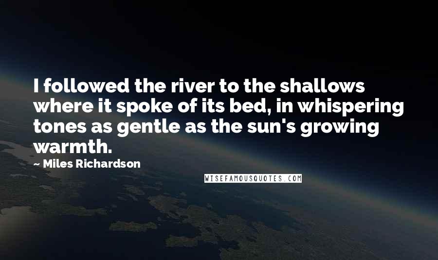 Miles Richardson quotes: I followed the river to the shallows where it spoke of its bed, in whispering tones as gentle as the sun's growing warmth.