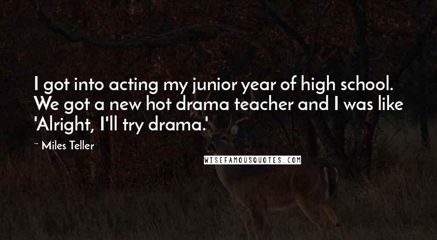 Miles Teller quotes: I got into acting my junior year of high school. We got a new hot drama teacher and I was like 'Alright, I'll try drama.'