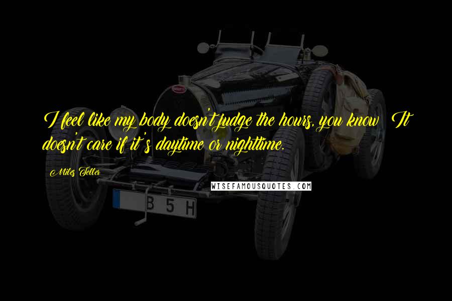 Miles Teller quotes: I feel like my body doesn't judge the hours, you know? It doesn't care if it's daytime or nighttime.