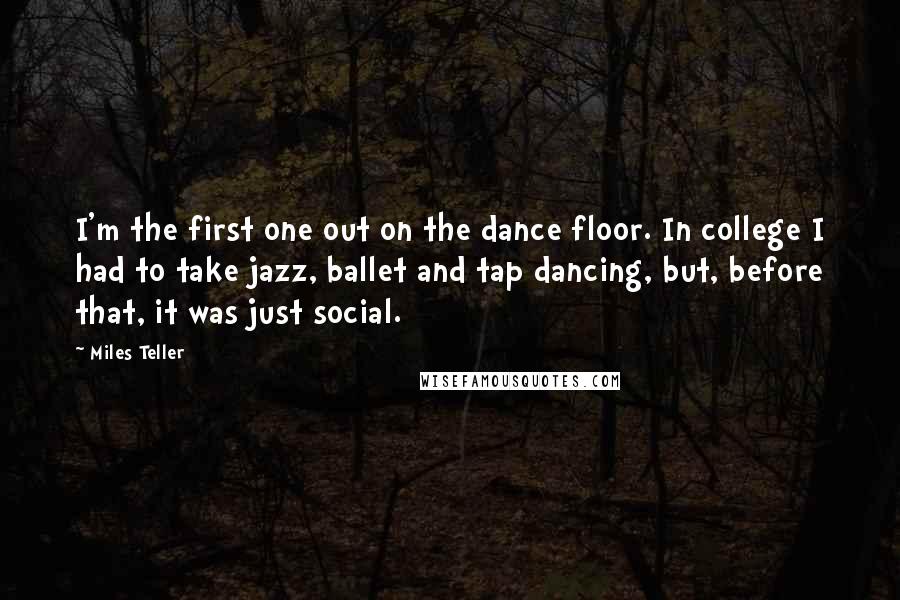 Miles Teller quotes: I'm the first one out on the dance floor. In college I had to take jazz, ballet and tap dancing, but, before that, it was just social.
