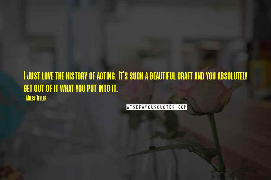 Miles Teller quotes: I just love the history of acting. It's such a beautiful craft and you absolutely get out of it what you put into it.