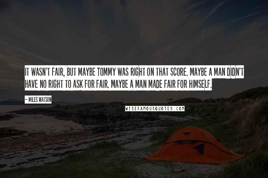 Miles Watson quotes: It wasn't fair, but maybe Tommy was right on that score. Maybe a man didn't have no right to ask for fair. Maybe a man made fair for himself. Miles Watson quotes: It wasn't fair, but maybe Tommy was right on that score. Maybe a man didn't have no right to ask for fair. Maybe a man made fair for himself.