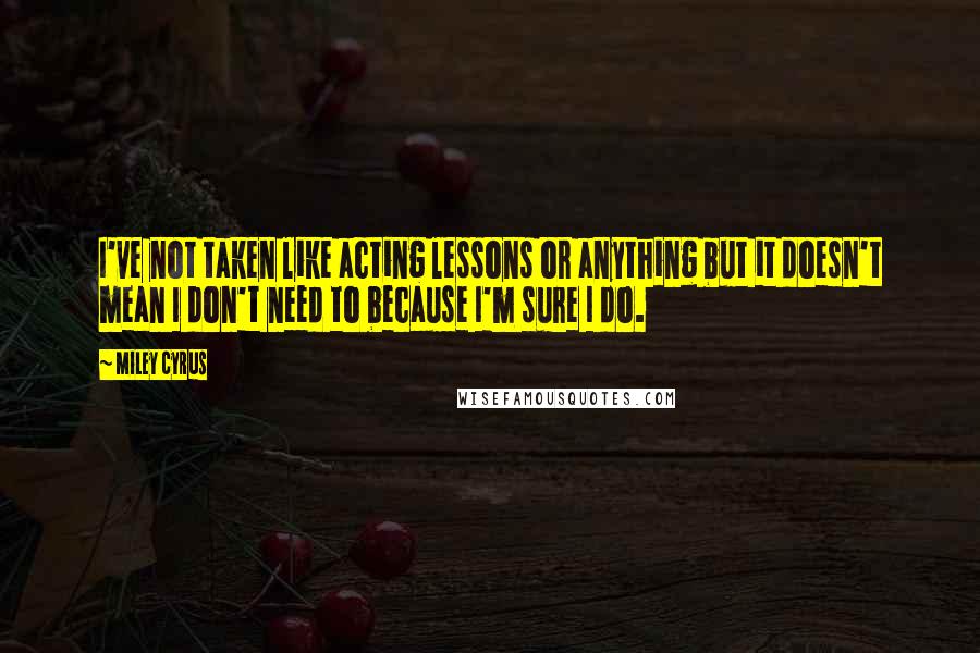 Miley Cyrus quotes: I've not taken like acting lessons or anything but it doesn't mean I don't need to because I'm sure I do. Miley Cyrus quotes: I've not taken like acting lessons or anything but it doesn't mean I don't need to because I'm sure I do.