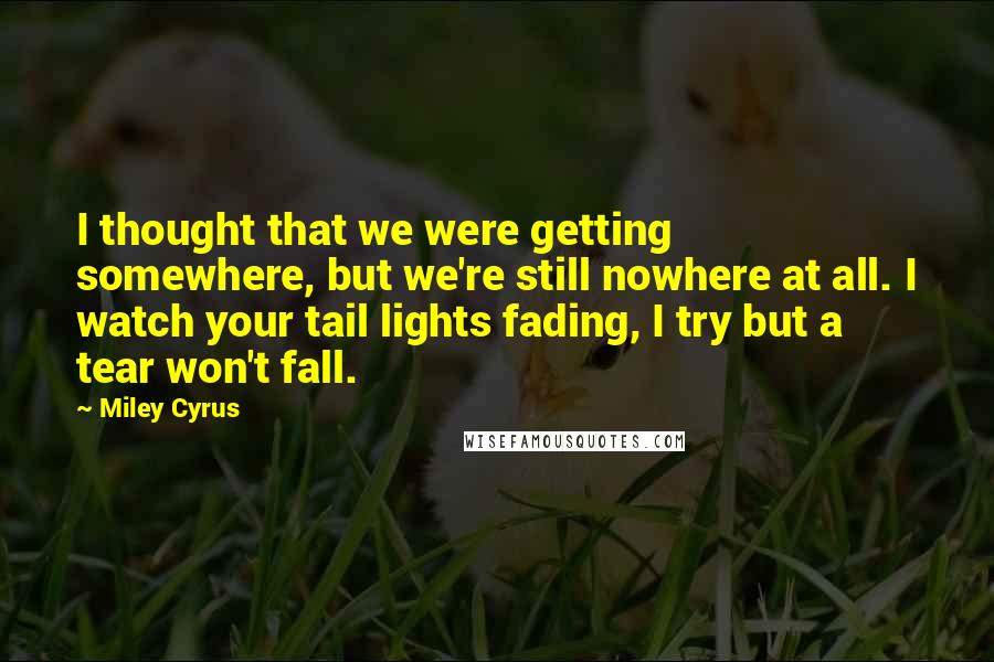 Miley Cyrus quotes: I thought that we were getting somewhere, but we're still nowhere at all. I watch your tail lights fading, I try but a tear won't fall. Miley Cyrus quotes: I thought that we were getting somewhere, but we're still nowhere at all. I watch your tail lights fading, I try but a tear won't fall.