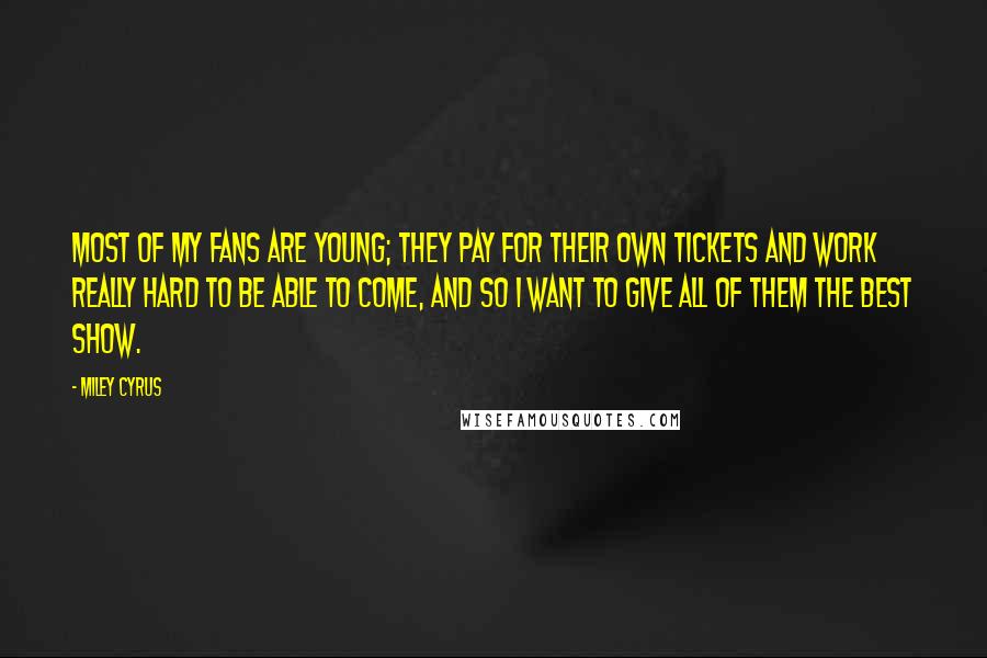 Miley Cyrus quotes: Most of my fans are young; they pay for their own tickets and work really hard to be able to come, and so I want to give all of them Miley Cyrus quotes: Most of my fans are young; they pay for their own tickets and work really hard to be able to come, and so I want to give all of them