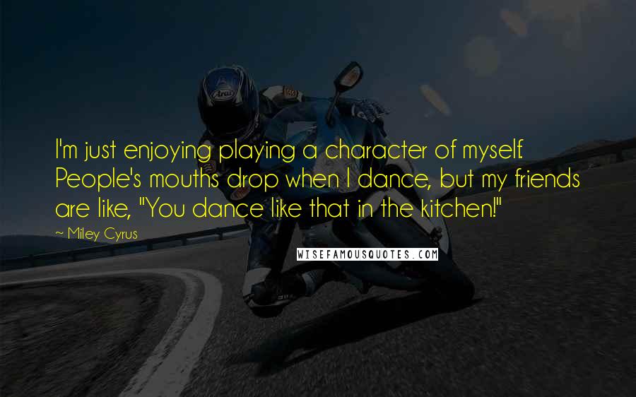 Miley Cyrus quotes: I'm just enjoying playing a character of myself. People's mouths drop when I dance, but my friends are like, "You dance like that in the kitchen!"