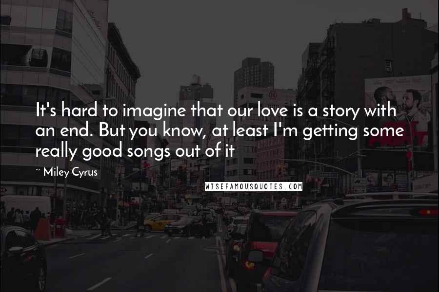 Miley Cyrus quotes: It's hard to imagine that our love is a story with an end. But you know, at least I'm getting some really good songs out of it Miley Cyrus quotes: It's hard to imagine that our love is a story with an end. But you know, at least I'm getting some really good songs out of it
