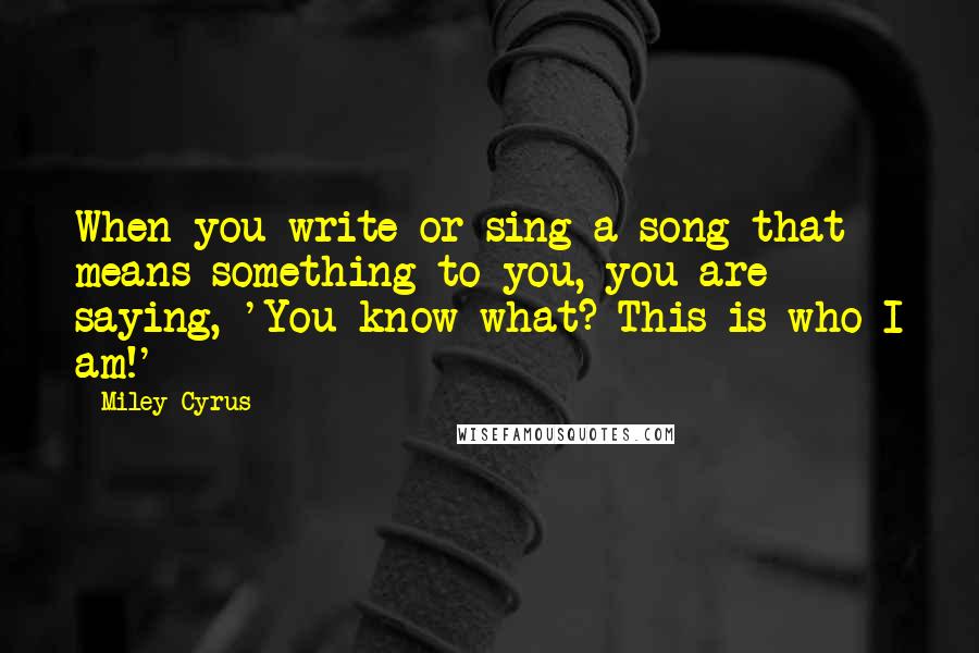 Miley Cyrus quotes: When you write or sing a song that means something to you, you are saying, 'You know what? This is who I am!' Miley Cyrus quotes: When you write or sing a song that means something to you, you are saying, 'You know what? This is who I am!'