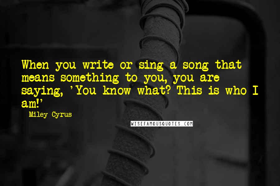 Miley Cyrus quotes: When you write or sing a song that means something to you, you are saying, 'You know what? This is who I am!'