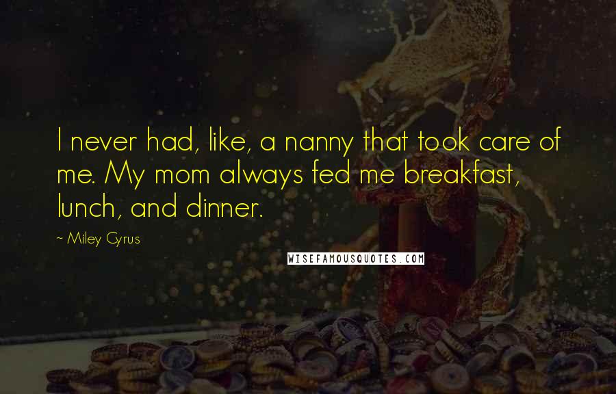 Miley Cyrus quotes: I never had, like, a nanny that took care of me. My mom always fed me breakfast, lunch, and dinner.