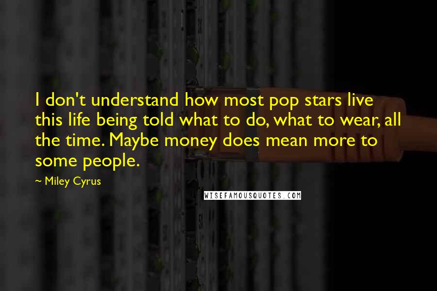 Miley Cyrus quotes: I don't understand how most pop stars live this life being told what to do, what to wear, all the time. Maybe money does mean more to some people. Miley Cyrus quotes: I don't understand how most pop stars live this life being told what to do, what to wear, all the time. Maybe money does mean more to some people.