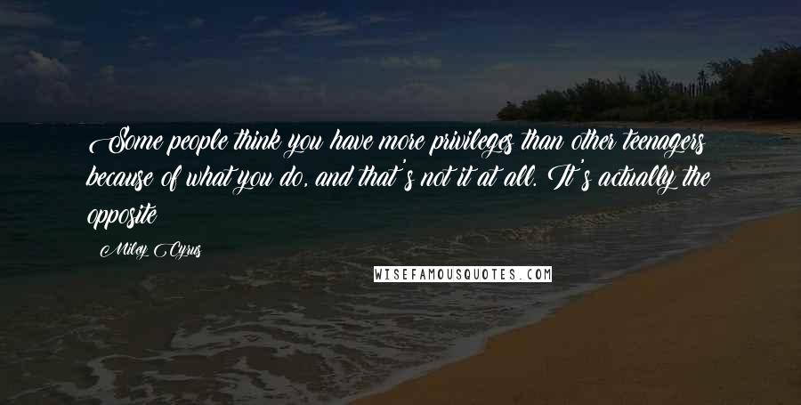 Miley Cyrus quotes: Some people think you have more privileges than other teenagers because of what you do, and that's not it at all. It's actually the opposite