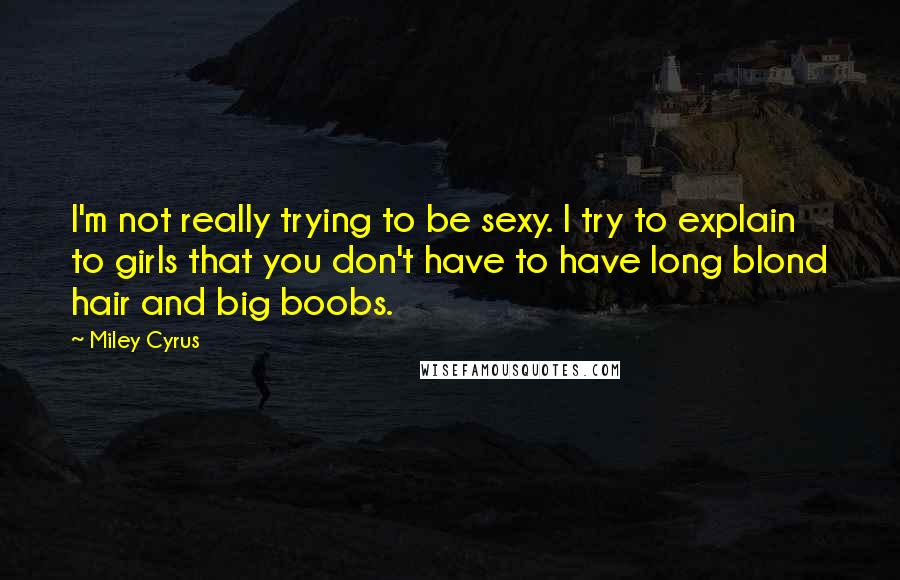 Miley Cyrus quotes: I'm not really trying to be sexy. I try to explain to girls that you don't have to have long blond hair and big boobs. Miley Cyrus quotes: I'm not really trying to be sexy. I try to explain to girls that you don't have to have long blond hair and big boobs.