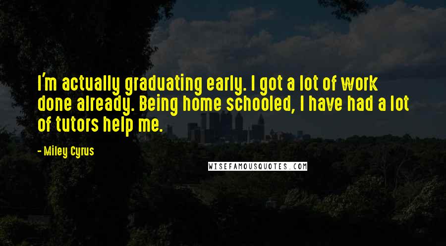 Miley Cyrus quotes: I'm actually graduating early. I got a lot of work done already. Being home schooled, I have had a lot of tutors help me. Miley Cyrus quotes: I'm actually graduating early. I got a lot of work done already. Being home schooled, I have had a lot of tutors help me.