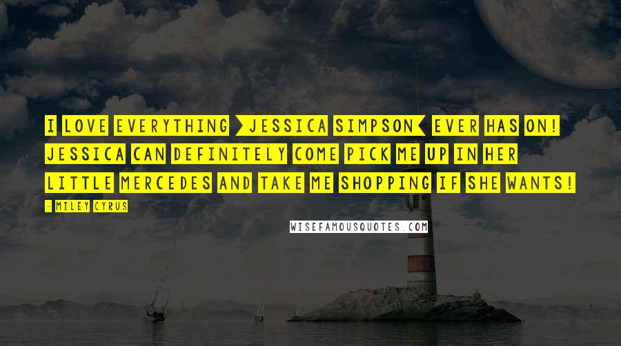 Miley Cyrus quotes: I love everything [Jessica Simpson] ever has on! Jessica can definitely come pick me up in her little Mercedes and take me shopping if she wants!