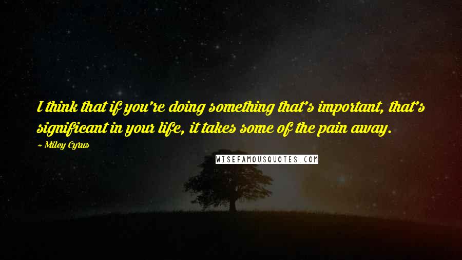 Miley Cyrus quotes: I think that if you're doing something that's important, that's significant in your life, it takes some of the pain away. Miley Cyrus quotes: I think that if you're doing something that's important, that's significant in your life, it takes some of the pain away.