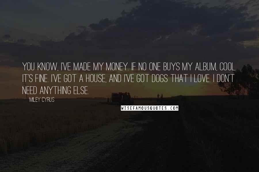 Miley Cyrus quotes: You know, I've made my money. If no one buys my album, cool. It's fine. I've got a house, and I've got dogs that I love. I don't need anything Miley Cyrus quotes: You know, I've made my money. If no one buys my album, cool. It's fine. I've got a house, and I've got dogs that I love. I don't need anything