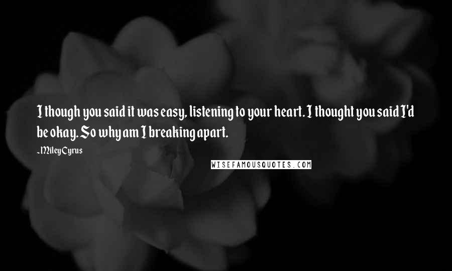 Miley Cyrus quotes: I though you said it was easy, listening to your heart. I thought you said I'd be okay. So why am I breaking apart. Miley Cyrus quotes: I though you said it was easy, listening to your heart. I thought you said I'd be okay. So why am I breaking apart.