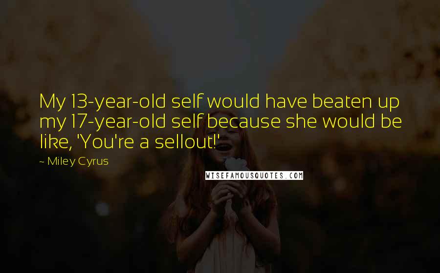 Miley Cyrus quotes: My 13-year-old self would have beaten up my 17-year-old self because she would be like, 'You're a sellout!' Miley Cyrus quotes: My 13-year-old self would have beaten up my 17-year-old self because she would be like, 'You're a sellout!'