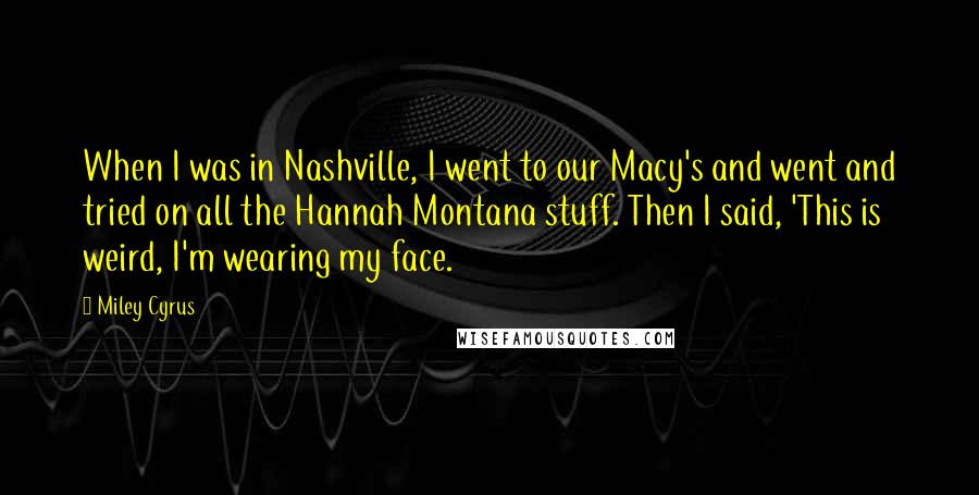 Miley Cyrus quotes: When I was in Nashville, I went to our Macy's and went and tried on all the Hannah Montana stuff. Then I said, 'This is weird, I'm wearing my face. Miley Cyrus quotes: When I was in Nashville, I went to our Macy's and went and tried on all the Hannah Montana stuff. Then I said, 'This is weird, I'm wearing my face.