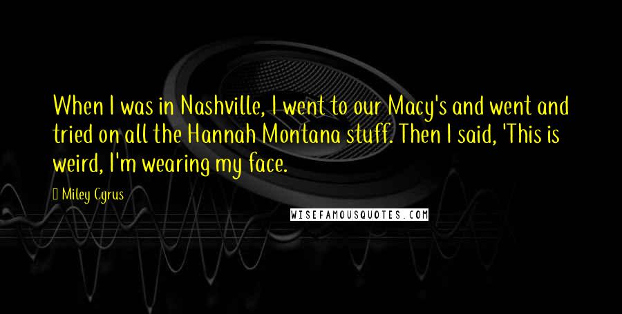 Miley Cyrus quotes: When I was in Nashville, I went to our Macy's and went and tried on all the Hannah Montana stuff. Then I said, 'This is weird, I'm wearing my face.