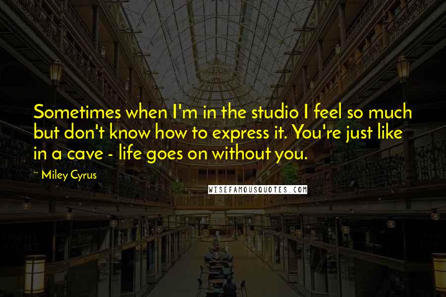 Miley Cyrus quotes: Sometimes when I'm in the studio I feel so much but don't know how to express it. You're just like in a cave - life goes on without you.