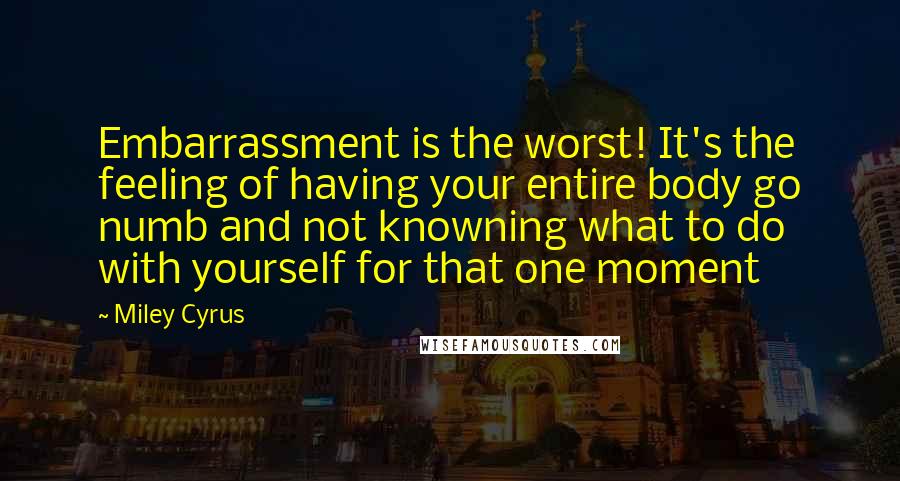 Miley Cyrus quotes: Embarrassment is the worst! It's the feeling of having your entire body go numb and not knowning what to do with yourself for that one moment Miley Cyrus quotes: Embarrassment is the worst! It's the feeling of having your entire body go numb and not knowning what to do with yourself for that one moment