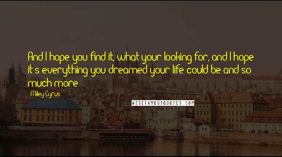 Miley Cyrus quotes: And I hope you find it, what your looking for, and I hope it's everything you dreamed your life could be and so much more