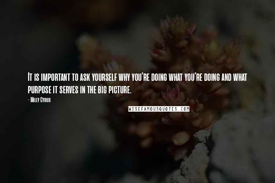 Miley Cyrus quotes: It is important to ask yourself why you're doing what you're doing and what purpose it serves in the big picture.