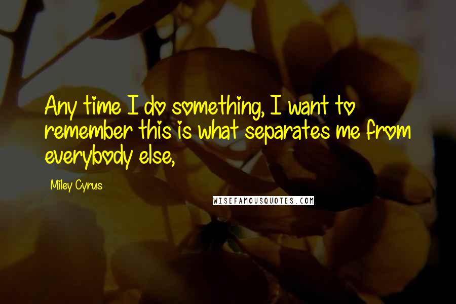 Miley Cyrus quotes: Any time I do something, I want to remember this is what separates me from everybody else,