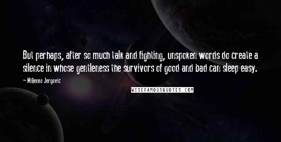 Miljenko Jergovic quotes: But perhaps, after so much talk and fighting, unspoken words do create a silence in whose gentleness the survivors of good and bad can sleep easy. Miljenko Jergovic quotes: But perhaps, after so much talk and fighting, unspoken words do create a silence in whose gentleness the survivors of good and bad can sleep easy.