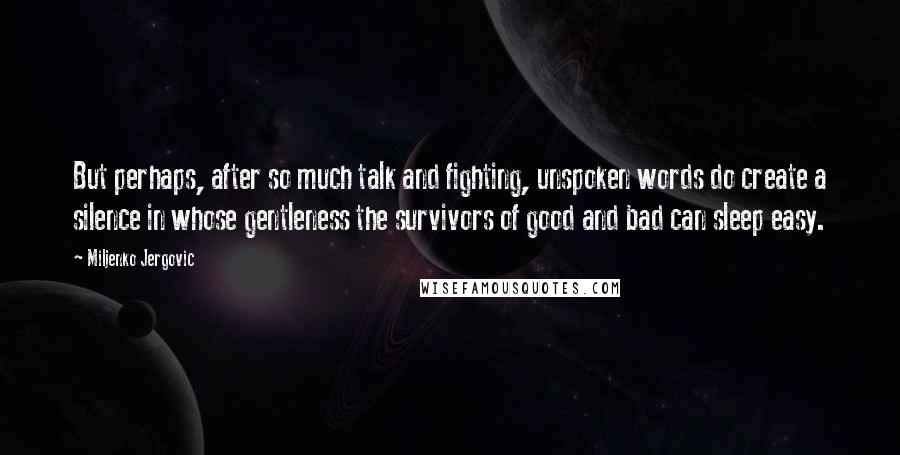 Miljenko Jergovic quotes: But perhaps, after so much talk and fighting, unspoken words do create a silence in whose gentleness the survivors of good and bad can sleep easy.