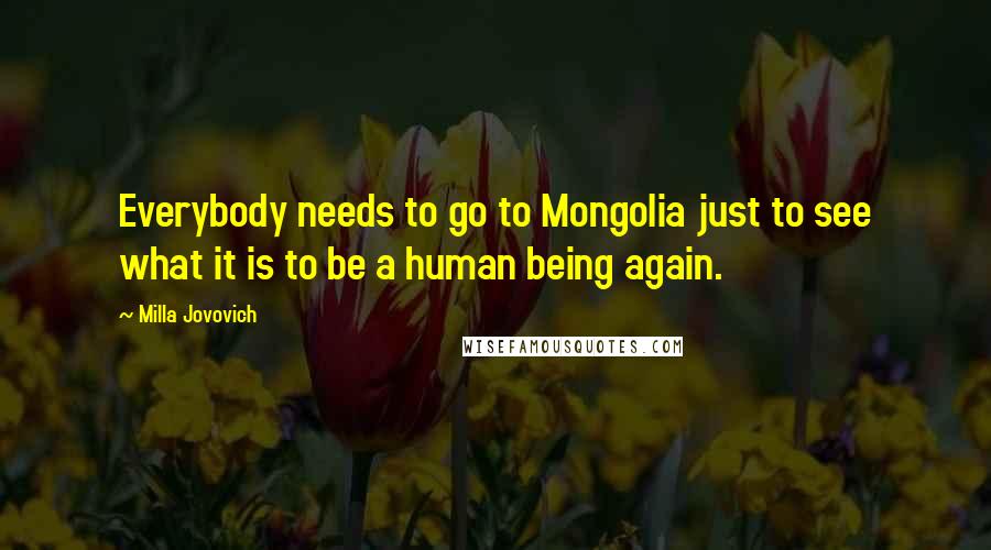 Milla Jovovich quotes: Everybody needs to go to Mongolia just to see what it is to be a human being again.