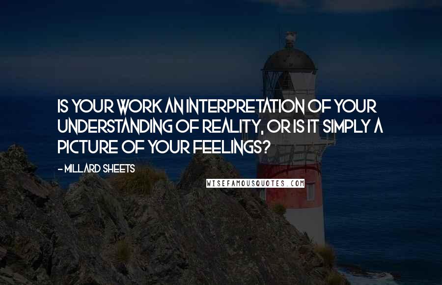 Millard Sheets quotes: Is your work an interpretation of your understanding of reality, or is it simply a picture of your feelings? Millard Sheets quotes: Is your work an interpretation of your understanding of reality, or is it simply a picture of your feelings?