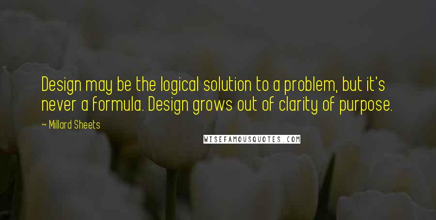Millard Sheets quotes: Design may be the logical solution to a problem, but it's never a formula. Design grows out of clarity of purpose. Millard Sheets quotes: Design may be the logical solution to a problem, but it's never a formula. Design grows out of clarity of purpose.