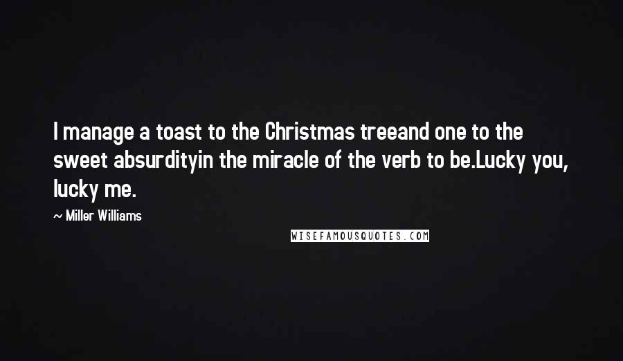 Miller Williams quotes: I manage a toast to the Christmas treeand one to the sweet absurdityin the miracle of the verb to be.Lucky you, lucky me. Miller Williams quotes: I manage a toast to the Christmas treeand one to the sweet absurdityin the miracle of the verb to be.Lucky you, lucky me.