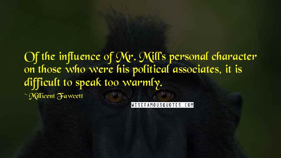 Millicent Fawcett quotes: Of the influence of Mr. Mill's personal character on those who were his political associates, it is difficult to speak too warmly. Millicent Fawcett quotes: Of the influence of Mr. Mill's personal character on those who were his political associates, it is difficult to speak too warmly.