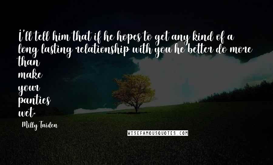 Milly Taiden quotes: I'll tell him that if he hopes to get any kind of a long lasting relationship with you he better do more than make your panties wet. Milly Taiden quotes: I'll tell him that if he hopes to get any kind of a long lasting relationship with you he better do more than make your panties wet.