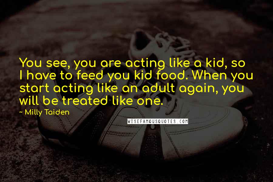 Milly Taiden quotes: You see, you are acting like a kid, so I have to feed you kid food. When you start acting like an adult again, you will be treated like one. Milly Taiden quotes: You see, you are acting like a kid, so I have to feed you kid food. When you start acting like an adult again, you will be treated like one.