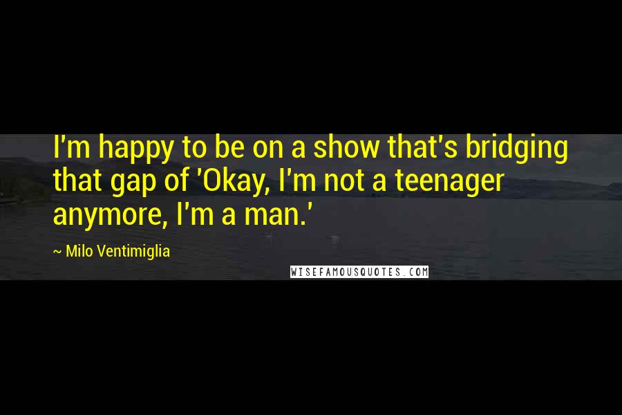Milo Ventimiglia quotes: I'm happy to be on a show that's bridging that gap of 'Okay, I'm not a teenager anymore, I'm a man.' Milo Ventimiglia quotes: I'm happy to be on a show that's bridging that gap of 'Okay, I'm not a teenager anymore, I'm a man.'